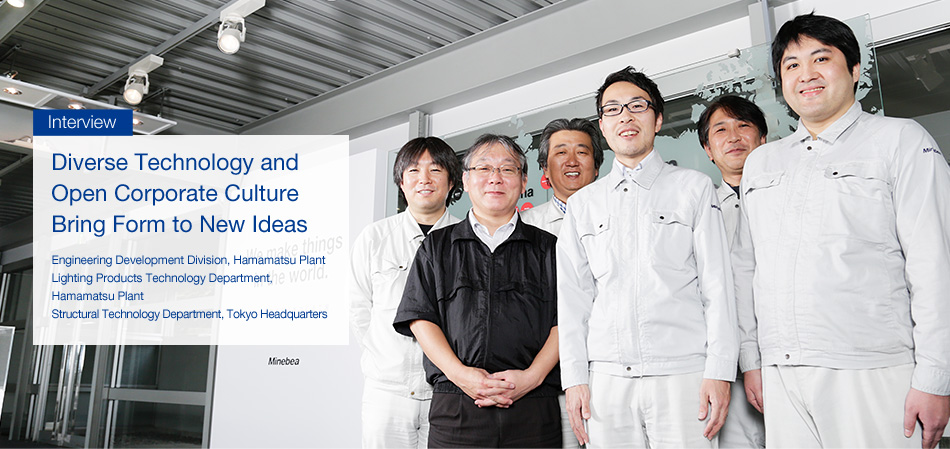 Interview : Bringing form to new ideas Diverse technology and free corporate culture - Engineering Development Division, Hamamatsu Plant / Lighting Products Technology Department, Hamamatsu Plant / Structural Technology Department Mita Headquarters