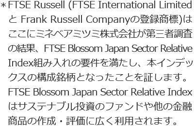 ＊FTSE Russell (FTSE International Limited と Frank Russell Companyの登録商標)はここにミネベアミツミ株式会社が第三者調査の結果、FTSE Blossom Japan Sector Relative Index組み入れの要件を満たし、本インデックスの構成銘柄となったことを証します。FTSE Blossom Japan Sector Relative Indexはサステナブル投資のファンドや他の金融商品の作成・評価に広く利用されます。