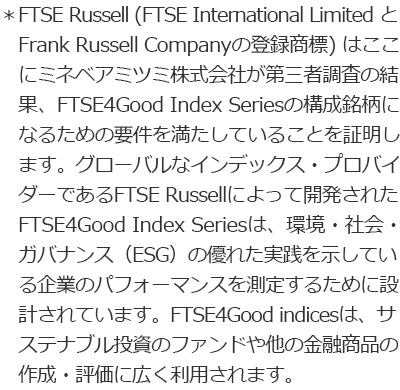 ＊FTSE Russell (FTSE International Limited と Frank Russell Companyの登録商標)はここにミネベアミツミ株式会社が第三者調査の結果、FTSE4Good Index Seriesの構成銘柄になるための要件を満たしていることを証明します。グローバルなインデックス・プロバイダーであるFTSE Russellによって開発されたFTSE4Good Index Seriesは、環境・社会・ガバナンス（ESG）の優れた実践を示している企業のパフォーマンスを測定するために設計されています。FTSE4Good indicesは、サステナブル投資のファンドや他の金融商品の作成・評価に広く利用されます。