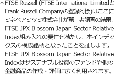 ＊FTSE Russell (FTSE International Limited と Frank Russell Companyの登録商標)はここにミネベアミツミ株式会社が第三者調査の結果、FTSE JPX Blossom Japan Sector Relative Index組み入れの要件を満たし、本インデックスの構成銘柄となったことを証します。FTSE JPX Blossom Japan Sector Relative Indexはサステナブル投資のファンドや他の金融商品の作成・評価に広く利用されます。