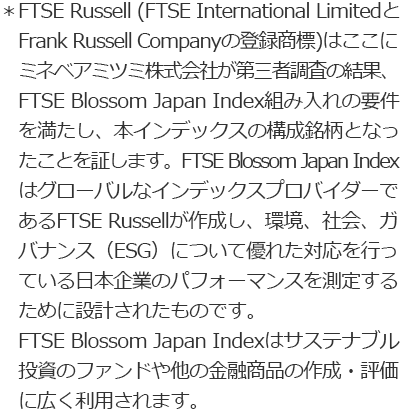 ＊FTSE Russell (FTSE International Limited と Frank Russell Companyの登録商標)はここにミネベアミツミ株式会社が第三者調査の結果、FTSE Blossom Japan Sector Relative Index組み入れの要件を満たし、本インデックスの構成銘柄となったことを証します。FTSE Blossom Japan Sector Relative Indexはサステナブル投資のファンドや他の金融商品の作成・評価に広く利用されます。