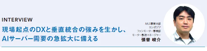 INTERVIEW:現場起点のDXと垂直統合の強みを生かし、AIサーバー需要の急拡大に備える - MLS事業本部カンボジアファンモーター事業部モーター製造マネージャー 張替 峻介