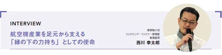 INTERVIEW：航空機産業を足元から支える「縁の下の力持ち」としての使命　事業執行役 ロッドエンド・ファスナー事業部 事業部長 西川 幸太郎
