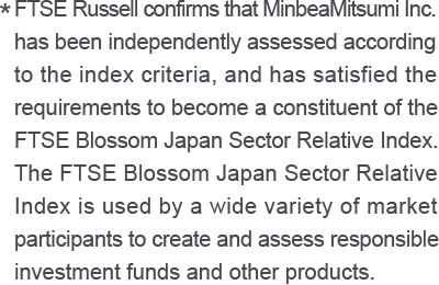 * FTSE Russell confirms that MinbeaMitsumi Inc. has been independently assessed according to the index criteria, and has satisfied the requirements to become a constituent of the FTSE Blossom Japan Sector Relative Index. The FTSE Blossom Japan Sector Relative Index is used by a wide variety of market participants to create and assess responsible investment funds and other products.