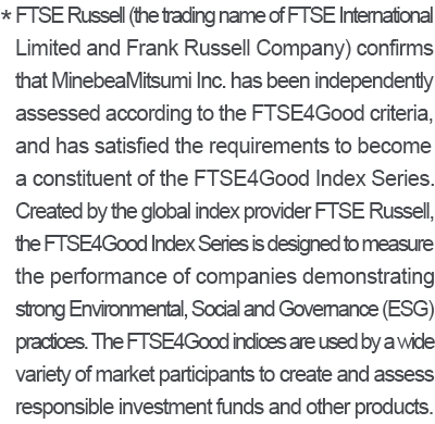 * FTSE Russell (the trading name of FTSE International Limited and Frank Russell Company) confirms that MinebeaMitsumi Inc. has been independently assessed according to the FTSE4Good criteria, and has satisfied the requirements to become a constituent of the FTSE4Good Index Series. Created by the global index provider FTSE Russell, the FTSE4Good Index Series is designed to measure the performance of companies demonstrating strong Environmental, Social and Governance (ESG) practices. The FTSE4Good indices are used by a wide variety of market participants to create and assess responsible investment funds and other products.