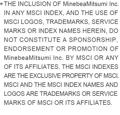 * THE INCLUSION OF MinebeaMitsumi Inc. IN ANY MSCI INDEX, AND THE USE OF MSCI LOGOS, TRADEMARKS, SERVICE MARKS OR INDEX NAMES HEREIN, DO NOT CONSTITUTE A SPONSORSHIP, ENDORSEMENT OR PROMOTION OF MinebeaMitsumi Inc. BY MSCI OR ANY OF ITS AFFILIATES. THE MSCI INDEXES ARE THE EXCLUSIVE PROPERTY OF MSCI. MSCI AND THE MSCI INDEX NAMES AND LOGOS ARE TRADEMARKS OR SERVICE MARKS OF MSCI OR ITS AFFILIATES.