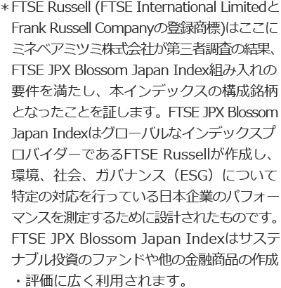 *FTSE Russell (FTSE International Limited と Frank Russell Companyの登録商標)はここにミネベアミツミ株式会社が第三者調査の結果、FTSE JPX Blossom Japan Index組み入れの要件を満たし、本インデックスの構成銘柄となったことを証します。FTSE JPX Blossom Japan IndexはグローバルなインデックスプロバイダーであるFTSE Russellが作成し、環境、社会、ガバナンス(ESG)について特定の対応を行っている日本企業のパフォーマンスを測定するために設計されたものです。FTSE JPX Blossom Japan Indexはサステナブル投資のファンドや他の金融商品の作成・評価に広く利用されます。